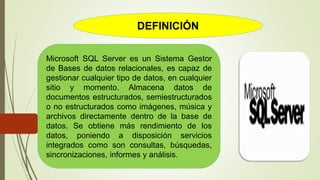 DEFINICIÓN
Microsoft SQL Server es un Sistema Gestor
de Bases de datos relacionales, es capaz de
gestionar cualquier tipo de datos, en cualquier
sitio y momento. Almacena datos de
documentos estructurados, semiestructurados
o no estructurados como imágenes, música y
archivos directamente dentro de la base de
datos. Se obtiene más rendimiento de los
datos, poniendo a disposición servicios
integrados como son consultas, búsquedas,
sincronizaciones, informes y análisis.
 