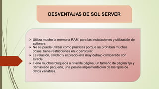 DESVENTAJAS DE SQL SERVER
 Utiliza mucho la memoria RAM para las instalaciones y utilización de
software.
 No se puede utilizar como practicas porque se prohíben muchas
cosas, tiene restricciones en lo particular.
 La relación, calidad y el precio esta muy debajo comparado con
Oracle.
 Tiene muchos bloqueos a nivel de página, un tamaño de página fijo y
demasiado pequeño, una pésima implementación de los tipos de
datos variables.
 