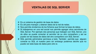 VENTAJAS DE SQL SERVER
 Es un sistema de gestión de base de datos.
 Es útil para manejar y obtener datos de la red de redes.
 Nos permite olvidarnos de los ficheros que forman la base de datos.
 Si trabajamos en una red social nos permite agregar otros servidores de
SQL Server. Por ejemplo dos personas que trabajan con SQL Server, uno
de ellos se puede conectar al servidor de su otro compañero y así se
puede ver las bases de datos del otro compañero con SQL Server.
 SQL permite administrar permisos a todo. También permite que alguien
conecte su SQL al nuestro pero sin embargo podemos decirle que no
puede ver esta base de datos pero otro si.
 