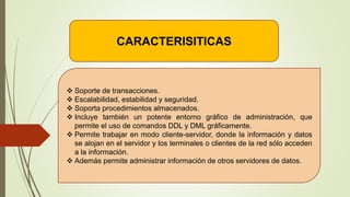 CARACTERISITICAS
 Soporte de transacciones.
 Escalabilidad, estabilidad y seguridad.
 Soporta procedimientos almacenados.
 Incluye también un potente entorno gráfico de administración, que
permite el uso de comandos DDL y DML gráficamente.
 Permite trabajar en modo cliente-servidor, donde la información y datos
se alojan en el servidor y los terminales o clientes de la red sólo acceden
a la información.
 Además permite administrar información de otros servidores de datos.
 