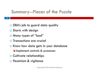 Summary--Pieces
     Summary--Pieces of the Puzzle
           y
19




        DBA’s job to guard data quality
        Starts with design
        Many types of “bad”
        Transactions are crucial
        Know how data gets in your database
          Implement   controls & processes
        Cultivate relationships
        Pessimism & vigilance
                            Copyright © 2010 Denise McInerney
 