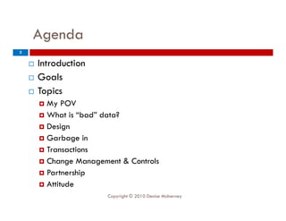 Agenda
     g
2

       Introduction
       Goals
       Topics
         My POV
         What is “bad” data?
        D i
          Design
         Garbage in
         Transactions
         Change Management & Controls
         Partnership
         Attitude
                         Copyright © 2010 Denise McInerney
 