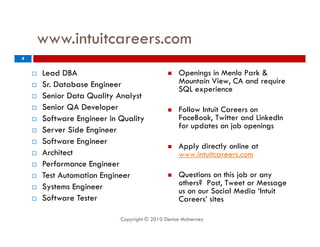 www.intuitcareers.com
4


       Lead DBA                                   Openings in Menlo Park &
                                                     p    g
       Sr. Database Engineer                       Mountain View, CA and require
                                                    SQL experience
       Senior Data Quality Analyst
       Senior QA Developer                        Follow Intuit Careers on
                                                    F ll I t it C
       Software Engineer in Quality                FaceBook, Twitter and LinkedIn
       Server Side Engineer                        for updates on job openings
       Software E i
        S f       Engineer
                                                   Apply directly online at
       Architect                                   www.intuitcareers.com
       Performance Engineer
       Test Automation Engineer                   Questions on this job or any
       Systems Engineer                            others? Post, Tweet or Message
                                                    us on our Social Media ‘Intuit
       Software Tester                             Careers
                                                    Careers’ sites

                             Copyright © 2010 Denise McInerney
 