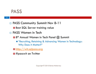 PASS
5



       PASS Community Summit Nov 8 11
                                  8-11
         Best   SQL Server training value
       PASS Women in Tech
         8th   Annual Women in Tech Panel @ Summit
           “Recruiting
             Recruiting,
                      Retaining & Advancing Women in Technology:
            Why Does it Matter?”
         http://wit.sqlpass.org

         #passwit   on Twitter


                            Copyright © 2010 Denise McInerney
 
