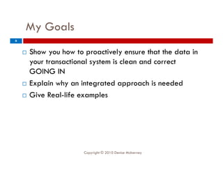 My Goals
     y
6


       Show you how to proactively ensure that the data in
        your transactional system is clean and correct
        GOING IN
       Explain why an integrated approach is needed
       Give Real-life examples
              Real life




                        Copyright © 2010 Denise McInerney
 
