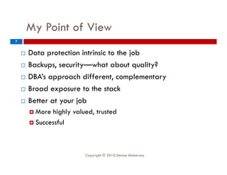 My Point of View
         y
7


       Data protection intrinsic to the job
       Backups, security—what about quality?
       DBA s
        DBA’s approach different, complementary
                         different
       Broad exposure to the stack
       Better at your job
        B              j b
         Morehighly valued, trusted
        S
         Successful
                f l



                          Copyright © 2010 Denise McInerney
 