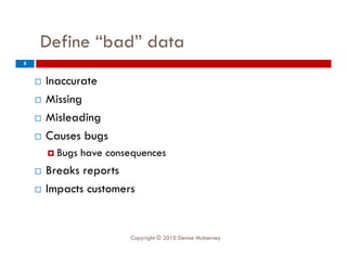 Define “bad” data
8


       Inaccurate
       Missing
       Misleading
       Causes bugs
        B
         Bugs   have consequences
                h
       Breaks reports
       Impacts customers
        I


                         Copyright © 2010 Denise McInerney
 