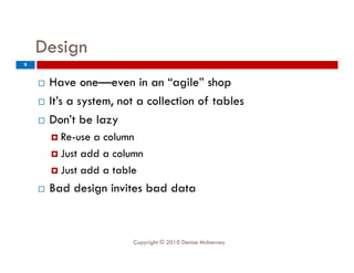 Design
9


       Have one—even in an “agile” shop
                one even          agile
       It’s a system, not a collection of tables
       Don t
        Don’t be lazy
         Re-use a column
         Just add a column

         Just add a table

       Bad design invites bad data



                         Copyright © 2010 Denise McInerney
 