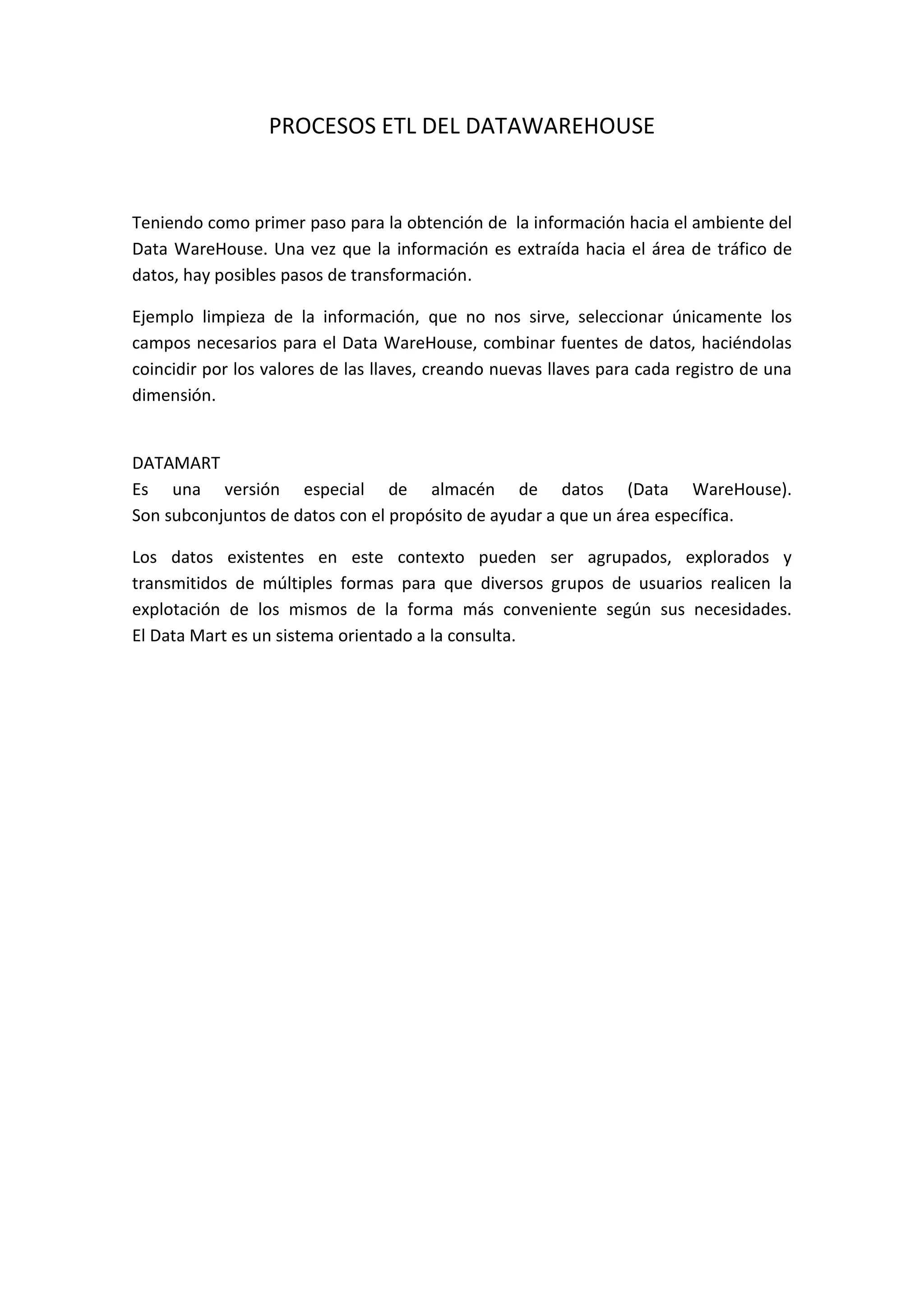 PROCESOS ETL DEL DATAWAREHOUSE
Teniendo como primer paso para la obtención de la información hacia el ambiente del
Data WareHouse. Una vez que la información es extraída hacia el área de tráfico de
datos, hay posibles pasos de transformación.
Ejemplo limpieza de la información, que no nos sirve, seleccionar únicamente los
campos necesarios para el Data WareHouse, combinar fuentes de datos, haciéndolas
coincidir por los valores de las llaves, creando nuevas llaves para cada registro de una
dimensión.
DATAMART
Es una versión especial de almacén de datos (Data WareHouse).
Son subconjuntos de datos con el propósito de ayudar a que un área específica.
Los datos existentes en este contexto pueden ser agrupados, explorados y
transmitidos de múltiples formas para que diversos grupos de usuarios realicen la
explotación de los mismos de la forma más conveniente según sus necesidades.
El Data Mart es un sistema orientado a la consulta.
 