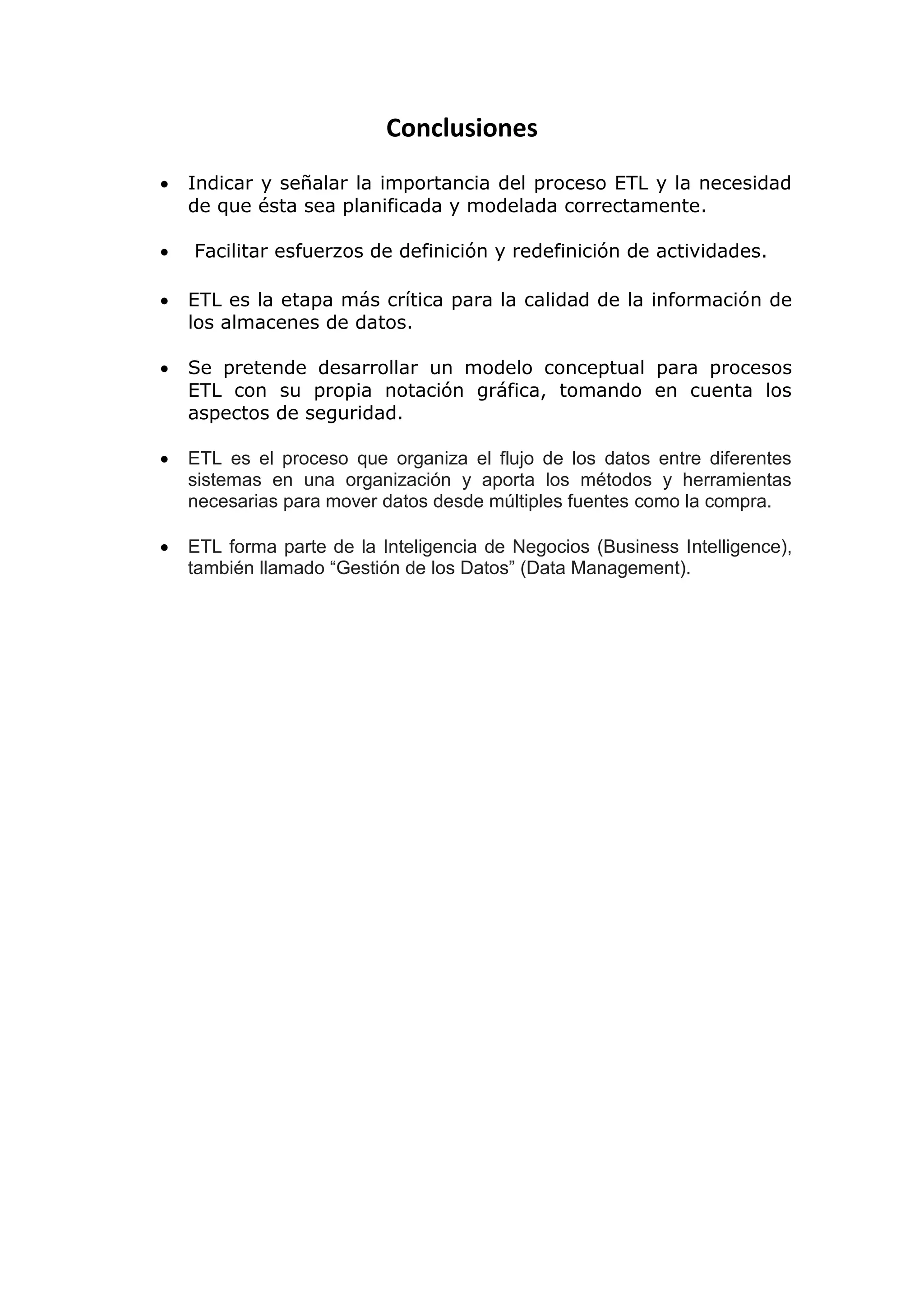 Conclusiones
 Indicar y señalar la importancia del proceso ETL y la necesidad
de que ésta sea planificada y modelada correctamente.
 Facilitar esfuerzos de definición y redefinición de actividades.
 ETL es la etapa más crítica para la calidad de la información de
los almacenes de datos.
 Se pretende desarrollar un modelo conceptual para procesos
ETL con su propia notación gráfica, tomando en cuenta los
aspectos de seguridad.
 ETL es el proceso que organiza el flujo de los datos entre diferentes
sistemas en una organización y aporta los métodos y herramientas
necesarias para mover datos desde múltiples fuentes como la compra.
 ETL forma parte de la Inteligencia de Negocios (Business Intelligence),
también llamado “Gestión de los Datos” (Data Management).
 