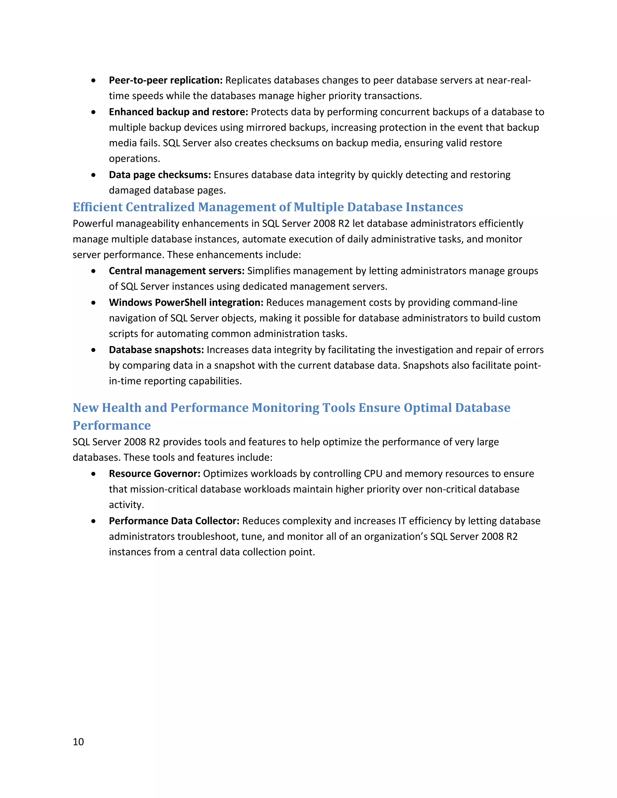    Peer-to-peer replication: Replicates databases changes to peer database servers at near-real-
         time speeds while the databases manage higher priority transactions.
        Enhanced backup and restore: Protects data by performing concurrent backups of a database to
         multiple backup devices using mirrored backups, increasing protection in the event that backup
         media fails. SQL Server also creates checksums on backup media, ensuring valid restore
         operations.
        Data page checksums: Ensures database data integrity by quickly detecting and restoring
         damaged database pages.
Efficient Centralized Management of Multiple Database Instances
Powerful manageability enhancements in SQL Server 2008 R2 let database administrators efficiently
manage multiple database instances, automate execution of daily administrative tasks, and monitor
server performance. These enhancements include:
     Central management servers: Simplifies management by letting administrators manage groups
        of SQL Server instances using dedicated management servers.
     Windows PowerShell integration: Reduces management costs by providing command-line
        navigation of SQL Server objects, making it possible for database administrators to build custom
        scripts for automating common administration tasks.
     Database snapshots: Increases data integrity by facilitating the investigation and repair of errors
        by comparing data in a snapshot with the current database data. Snapshots also facilitate point-
        in-time reporting capabilities.

New Health and Performance Monitoring Tools Ensure Optimal Database
Performance
SQL Server 2008 R2 provides tools and features to help optimize the performance of very large
databases. These tools and features include:
     Resource Governor: Optimizes workloads by controlling CPU and memory resources to ensure
       that mission-critical database workloads maintain higher priority over non-critical database
       activity.
     Performance Data Collector: Reduces complexity and increases IT efficiency by letting database
       administrators troubleshoot, tune, and monitor all of an organization’s SQL Server 2008 R2
       instances from a central data collection point.




10
 