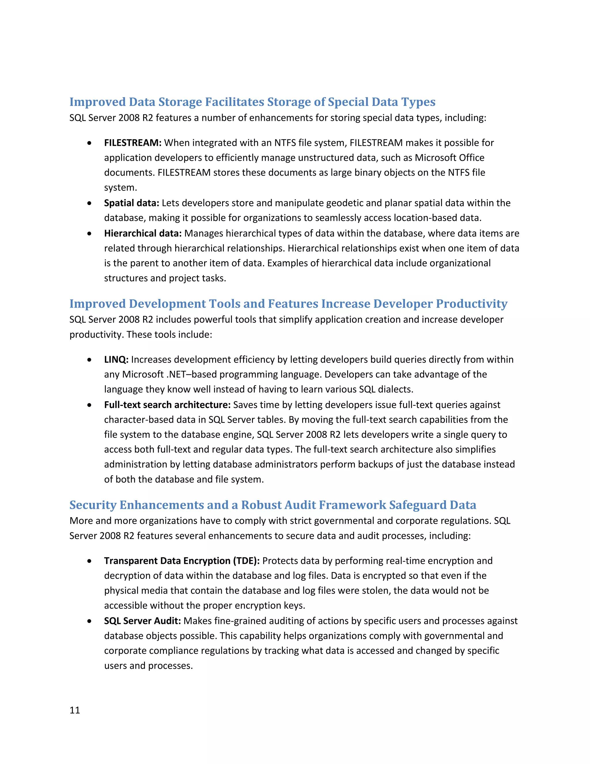 Improved Data Storage Facilitates Storage of Special Data Types
SQL Server 2008 R2 features a number of enhancements for storing special data types, including:

        FILESTREAM: When integrated with an NTFS file system, FILESTREAM makes it possible for
         application developers to efficiently manage unstructured data, such as Microsoft Office
         documents. FILESTREAM stores these documents as large binary objects on the NTFS file
         system.
        Spatial data: Lets developers store and manipulate geodetic and planar spatial data within the
         database, making it possible for organizations to seamlessly access location-based data.
        Hierarchical data: Manages hierarchical types of data within the database, where data items are
         related through hierarchical relationships. Hierarchical relationships exist when one item of data
         is the parent to another item of data. Examples of hierarchical data include organizational
         structures and project tasks.

Improved Development Tools and Features Increase Developer Productivity
SQL Server 2008 R2 includes powerful tools that simplify application creation and increase developer
productivity. These tools include:

        LINQ: Increases development efficiency by letting developers build queries directly from within
         any Microsoft .NET–based programming language. Developers can take advantage of the
         language they know well instead of having to learn various SQL dialects.
        Full-text search architecture: Saves time by letting developers issue full-text queries against
         character-based data in SQL Server tables. By moving the full-text search capabilities from the
         file system to the database engine, SQL Server 2008 R2 lets developers write a single query to
         access both full-text and regular data types. The full-text search architecture also simplifies
         administration by letting database administrators perform backups of just the database instead
         of both the database and file system.

Security Enhancements and a Robust Audit Framework Safeguard Data
More and more organizations have to comply with strict governmental and corporate regulations. SQL
Server 2008 R2 features several enhancements to secure data and audit processes, including:

        Transparent Data Encryption (TDE): Protects data by performing real-time encryption and
         decryption of data within the database and log files. Data is encrypted so that even if the
         physical media that contain the database and log files were stolen, the data would not be
         accessible without the proper encryption keys.
        SQL Server Audit: Makes fine-grained auditing of actions by specific users and processes against
         database objects possible. This capability helps organizations comply with governmental and
         corporate compliance regulations by tracking what data is accessed and changed by specific
         users and processes.



11
 