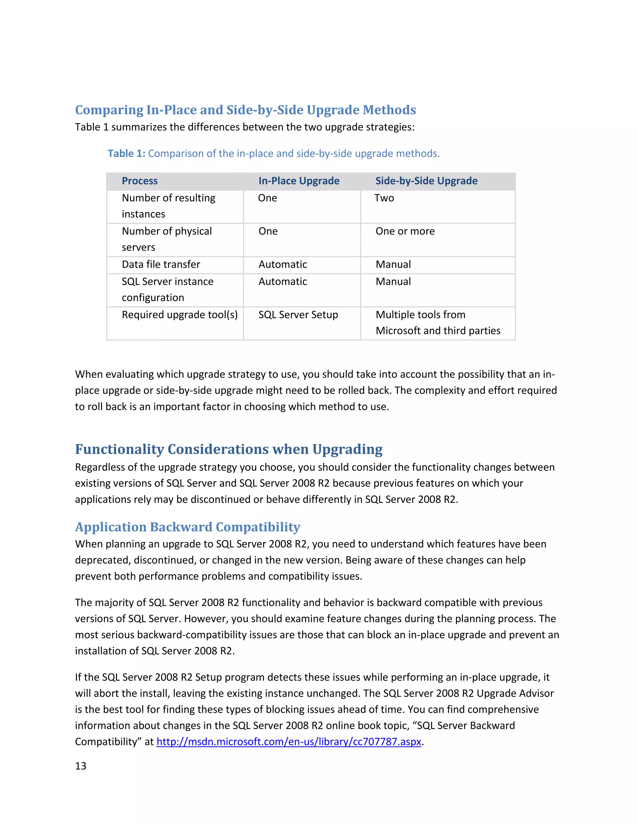 Comparing In-Place and Side-by-Side Upgrade Methods
Table 1 summarizes the differences between the two upgrade strategies:

       Table 1: Comparison of the in-place and side-by-side upgrade methods.

          Process                      In-Place Upgrade         Side-by-Side Upgrade
          Number of resulting          One                      Two
          instances
          Number of physical           One                      One or more
          servers
          Data file transfer           Automatic                Manual
          SQL Server instance          Automatic                Manual
          configuration
          Required upgrade tool(s)     SQL Server Setup         Multiple tools from
                                                                Microsoft and third parties


When evaluating which upgrade strategy to use, you should take into account the possibility that an in-
place upgrade or side-by-side upgrade might need to be rolled back. The complexity and effort required
to roll back is an important factor in choosing which method to use.


Functionality Considerations when Upgrading
Regardless of the upgrade strategy you choose, you should consider the functionality changes between
existing versions of SQL Server and SQL Server 2008 R2 because previous features on which your
applications rely may be discontinued or behave differently in SQL Server 2008 R2.

Application Backward Compatibility
When planning an upgrade to SQL Server 2008 R2, you need to understand which features have been
deprecated, discontinued, or changed in the new version. Being aware of these changes can help
prevent both performance problems and compatibility issues.

The majority of SQL Server 2008 R2 functionality and behavior is backward compatible with previous
versions of SQL Server. However, you should examine feature changes during the planning process. The
most serious backward-compatibility issues are those that can block an in-place upgrade and prevent an
installation of SQL Server 2008 R2.

If the SQL Server 2008 R2 Setup program detects these issues while performing an in-place upgrade, it
will abort the install, leaving the existing instance unchanged. The SQL Server 2008 R2 Upgrade Advisor
is the best tool for finding these types of blocking issues ahead of time. You can find comprehensive
information about changes in the SQL Server 2008 R2 online book topic, “SQL Server Backward
Compatibility” at http://msdn.microsoft.com/en-us/library/cc707787.aspx.

13
 