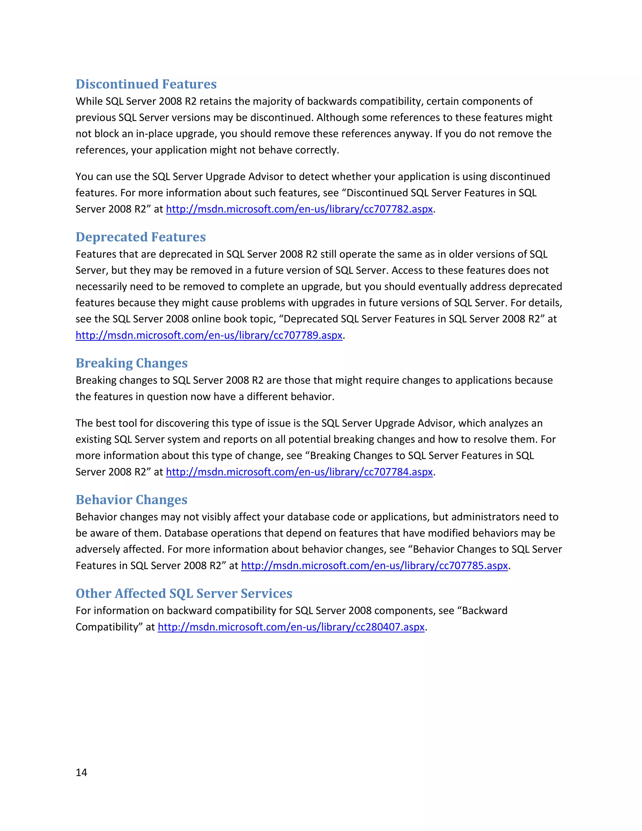 Discontinued Features
While SQL Server 2008 R2 retains the majority of backwards compatibility, certain components of
previous SQL Server versions may be discontinued. Although some references to these features might
not block an in-place upgrade, you should remove these references anyway. If you do not remove the
references, your application might not behave correctly.

You can use the SQL Server Upgrade Advisor to detect whether your application is using discontinued
features. For more information about such features, see “Discontinued SQL Server Features in SQL
Server 2008 R2” at http://msdn.microsoft.com/en-us/library/cc707782.aspx.

Deprecated Features
Features that are deprecated in SQL Server 2008 R2 still operate the same as in older versions of SQL
Server, but they may be removed in a future version of SQL Server. Access to these features does not
necessarily need to be removed to complete an upgrade, but you should eventually address deprecated
features because they might cause problems with upgrades in future versions of SQL Server. For details,
see the SQL Server 2008 online book topic, “Deprecated SQL Server Features in SQL Server 2008 R2” at
http://msdn.microsoft.com/en-us/library/cc707789.aspx.

Breaking Changes
Breaking changes to SQL Server 2008 R2 are those that might require changes to applications because
the features in question now have a different behavior.

The best tool for discovering this type of issue is the SQL Server Upgrade Advisor, which analyzes an
existing SQL Server system and reports on all potential breaking changes and how to resolve them. For
more information about this type of change, see “Breaking Changes to SQL Server Features in SQL
Server 2008 R2” at http://msdn.microsoft.com/en-us/library/cc707784.aspx.

Behavior Changes
Behavior changes may not visibly affect your database code or applications, but administrators need to
be aware of them. Database operations that depend on features that have modified behaviors may be
adversely affected. For more information about behavior changes, see “Behavior Changes to SQL Server
Features in SQL Server 2008 R2” at http://msdn.microsoft.com/en-us/library/cc707785.aspx.

Other Affected SQL Server Services
For information on backward compatibility for SQL Server 2008 components, see “Backward
Compatibility” at http://msdn.microsoft.com/en-us/library/cc280407.aspx.




14
 