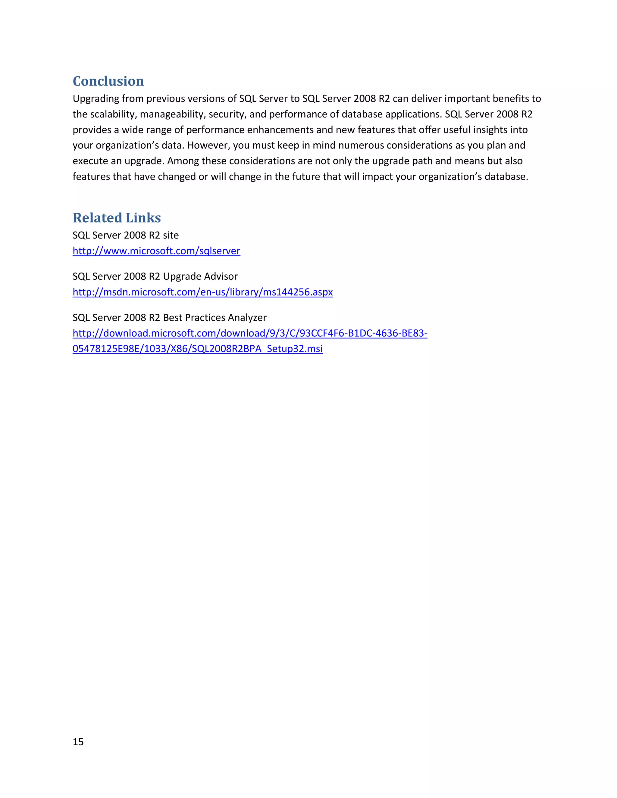 Conclusion
Upgrading from previous versions of SQL Server to SQL Server 2008 R2 can deliver important benefits to
the scalability, manageability, security, and performance of database applications. SQL Server 2008 R2
provides a wide range of performance enhancements and new features that offer useful insights into
your organization’s data. However, you must keep in mind numerous considerations as you plan and
execute an upgrade. Among these considerations are not only the upgrade path and means but also
features that have changed or will change in the future that will impact your organization’s database.


Related Links
SQL Server 2008 R2 site
http://www.microsoft.com/sqlserver

SQL Server 2008 R2 Upgrade Advisor
http://msdn.microsoft.com/en-us/library/ms144256.aspx

SQL Server 2008 R2 Best Practices Analyzer
http://download.microsoft.com/download/9/3/C/93CCF4F6-B1DC-4636-BE83-
05478125E98E/1033/X86/SQL2008R2BPA_Setup32.msi




15
 