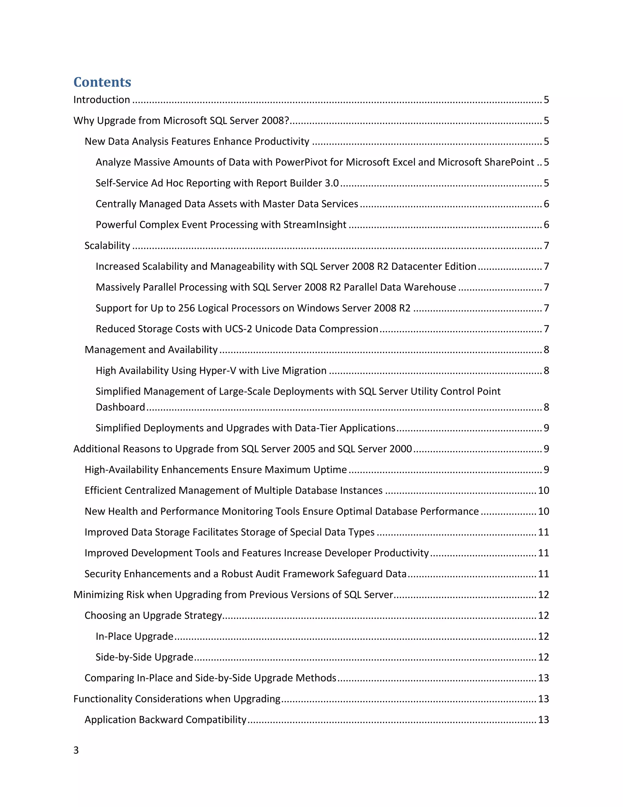 Contents
Introduction .................................................................................................................................................. 5
Why Upgrade from Microsoft SQL Server 2008?.......................................................................................... 5
    New Data Analysis Features Enhance Productivity .................................................................................. 5
       Analyze Massive Amounts of Data with PowerPivot for Microsoft Excel and Microsoft SharePoint .. 5
       Self-Service Ad Hoc Reporting with Report Builder 3.0 ........................................................................ 5
       Centrally Managed Data Assets with Master Data Services ................................................................. 6
       Powerful Complex Event Processing with StreamInsight ..................................................................... 6
    Scalability .................................................................................................................................................. 7
       Increased Scalability and Manageability with SQL Server 2008 R2 Datacenter Edition ....................... 7
       Massively Parallel Processing with SQL Server 2008 R2 Parallel Data Warehouse .............................. 7
       Support for Up to 256 Logical Processors on Windows Server 2008 R2 .............................................. 7
       Reduced Storage Costs with UCS-2 Unicode Data Compression .......................................................... 7
    Management and Availability ................................................................................................................... 8
       High Availability Using Hyper-V with Live Migration ............................................................................ 8
       Simplified Management of Large-Scale Deployments with SQL Server Utility Control Point
       Dashboard ............................................................................................................................................. 8
       Simplified Deployments and Upgrades with Data-Tier Applications .................................................... 9
Additional Reasons to Upgrade from SQL Server 2005 and SQL Server 2000 .............................................. 9
    High-Availability Enhancements Ensure Maximum Uptime ..................................................................... 9
    Efficient Centralized Management of Multiple Database Instances ...................................................... 10
    New Health and Performance Monitoring Tools Ensure Optimal Database Performance .................... 10
    Improved Data Storage Facilitates Storage of Special Data Types ......................................................... 11
    Improved Development Tools and Features Increase Developer Productivity ...................................... 11
    Security Enhancements and a Robust Audit Framework Safeguard Data .............................................. 11
Minimizing Risk when Upgrading from Previous Versions of SQL Server................................................... 12
    Choosing an Upgrade Strategy................................................................................................................ 12
       In-Place Upgrade ................................................................................................................................. 12
       Side-by-Side Upgrade .......................................................................................................................... 12
    Comparing In-Place and Side-by-Side Upgrade Methods ....................................................................... 13
Functionality Considerations when Upgrading ........................................................................................... 13
    Application Backward Compatibility ....................................................................................................... 13

3
 