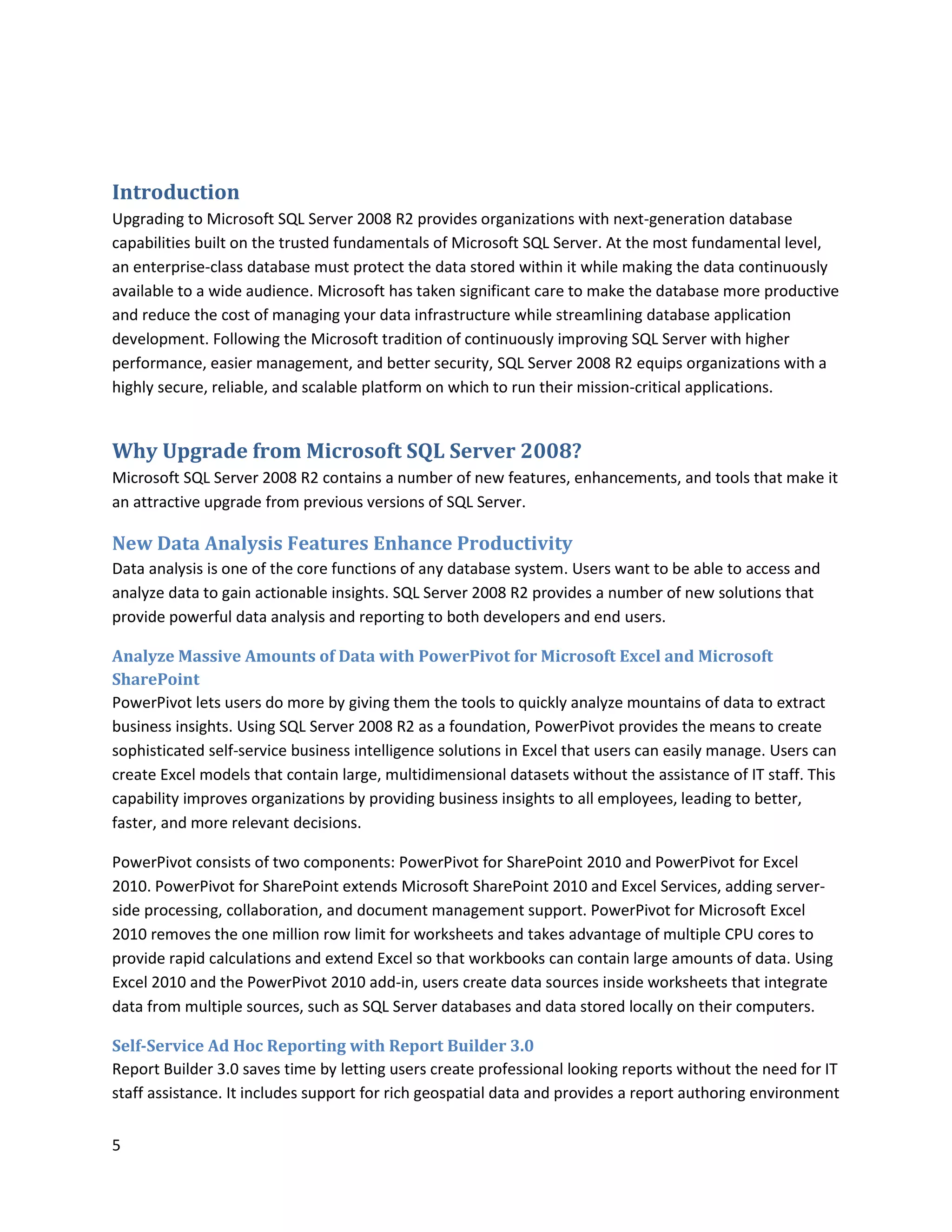 Introduction
Upgrading to Microsoft SQL Server 2008 R2 provides organizations with next-generation database
capabilities built on the trusted fundamentals of Microsoft SQL Server. At the most fundamental level,
an enterprise-class database must protect the data stored within it while making the data continuously
available to a wide audience. Microsoft has taken significant care to make the database more productive
and reduce the cost of managing your data infrastructure while streamlining database application
development. Following the Microsoft tradition of continuously improving SQL Server with higher
performance, easier management, and better security, SQL Server 2008 R2 equips organizations with a
highly secure, reliable, and scalable platform on which to run their mission-critical applications.


Why Upgrade from Microsoft SQL Server 2008?
Microsoft SQL Server 2008 R2 contains a number of new features, enhancements, and tools that make it
an attractive upgrade from previous versions of SQL Server.

New Data Analysis Features Enhance Productivity
Data analysis is one of the core functions of any database system. Users want to be able to access and
analyze data to gain actionable insights. SQL Server 2008 R2 provides a number of new solutions that
provide powerful data analysis and reporting to both developers and end users.

Analyze Massive Amounts of Data with PowerPivot for Microsoft Excel and Microsoft
SharePoint
PowerPivot lets users do more by giving them the tools to quickly analyze mountains of data to extract
business insights. Using SQL Server 2008 R2 as a foundation, PowerPivot provides the means to create
sophisticated self-service business intelligence solutions in Excel that users can easily manage. Users can
create Excel models that contain large, multidimensional datasets without the assistance of IT staff. This
capability improves organizations by providing business insights to all employees, leading to better,
faster, and more relevant decisions.

PowerPivot consists of two components: PowerPivot for SharePoint 2010 and PowerPivot for Excel
2010. PowerPivot for SharePoint extends Microsoft SharePoint 2010 and Excel Services, adding server-
side processing, collaboration, and document management support. PowerPivot for Microsoft Excel
2010 removes the one million row limit for worksheets and takes advantage of multiple CPU cores to
provide rapid calculations and extend Excel so that workbooks can contain large amounts of data. Using
Excel 2010 and the PowerPivot 2010 add-in, users create data sources inside worksheets that integrate
data from multiple sources, such as SQL Server databases and data stored locally on their computers.

Self-Service Ad Hoc Reporting with Report Builder 3.0
Report Builder 3.0 saves time by letting users create professional looking reports without the need for IT
staff assistance. It includes support for rich geospatial data and provides a report authoring environment


5
 
