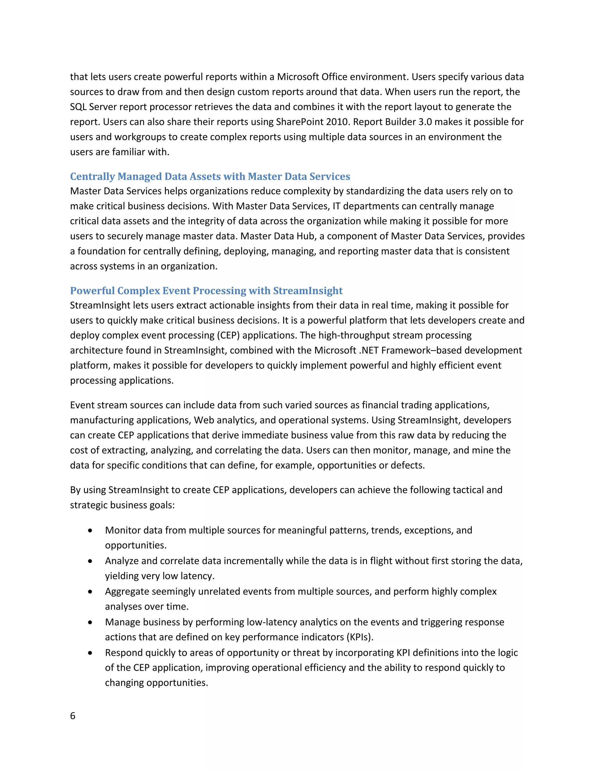 that lets users create powerful reports within a Microsoft Office environment. Users specify various data
sources to draw from and then design custom reports around that data. When users run the report, the
SQL Server report processor retrieves the data and combines it with the report layout to generate the
report. Users can also share their reports using SharePoint 2010. Report Builder 3.0 makes it possible for
users and workgroups to create complex reports using multiple data sources in an environment the
users are familiar with.

Centrally Managed Data Assets with Master Data Services
Master Data Services helps organizations reduce complexity by standardizing the data users rely on to
make critical business decisions. With Master Data Services, IT departments can centrally manage
critical data assets and the integrity of data across the organization while making it possible for more
users to securely manage master data. Master Data Hub, a component of Master Data Services, provides
a foundation for centrally defining, deploying, managing, and reporting master data that is consistent
across systems in an organization.

Powerful Complex Event Processing with StreamInsight
StreamInsight lets users extract actionable insights from their data in real time, making it possible for
users to quickly make critical business decisions. It is a powerful platform that lets developers create and
deploy complex event processing (CEP) applications. The high-throughput stream processing
architecture found in StreamInsight, combined with the Microsoft .NET Framework–based development
platform, makes it possible for developers to quickly implement powerful and highly efficient event
processing applications.

Event stream sources can include data from such varied sources as financial trading applications,
manufacturing applications, Web analytics, and operational systems. Using StreamInsight, developers
can create CEP applications that derive immediate business value from this raw data by reducing the
cost of extracting, analyzing, and correlating the data. Users can then monitor, manage, and mine the
data for specific conditions that can define, for example, opportunities or defects.

By using StreamInsight to create CEP applications, developers can achieve the following tactical and
strategic business goals:

       Monitor data from multiple sources for meaningful patterns, trends, exceptions, and
        opportunities.
       Analyze and correlate data incrementally while the data is in flight without first storing the data,
        yielding very low latency.
       Aggregate seemingly unrelated events from multiple sources, and perform highly complex
        analyses over time.
       Manage business by performing low-latency analytics on the events and triggering response
        actions that are defined on key performance indicators (KPIs).
       Respond quickly to areas of opportunity or threat by incorporating KPI definitions into the logic
        of the CEP application, improving operational efficiency and the ability to respond quickly to
        changing opportunities.


6
 