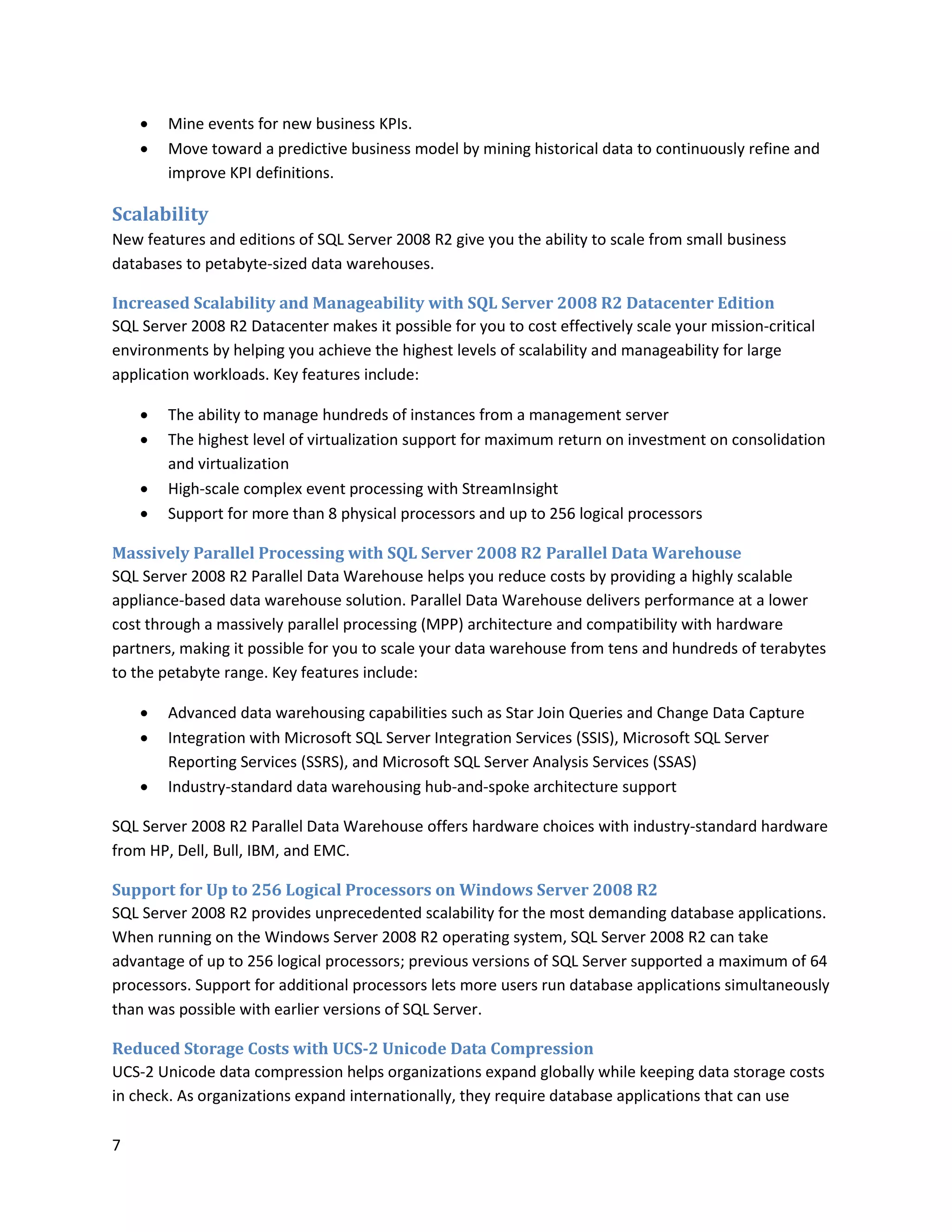    Mine events for new business KPIs.
       Move toward a predictive business model by mining historical data to continuously refine and
        improve KPI definitions.

Scalability
New features and editions of SQL Server 2008 R2 give you the ability to scale from small business
databases to petabyte-sized data warehouses.

Increased Scalability and Manageability with SQL Server 2008 R2 Datacenter Edition
SQL Server 2008 R2 Datacenter makes it possible for you to cost effectively scale your mission-critical
environments by helping you achieve the highest levels of scalability and manageability for large
application workloads. Key features include:

       The ability to manage hundreds of instances from a management server
       The highest level of virtualization support for maximum return on investment on consolidation
        and virtualization
       High-scale complex event processing with StreamInsight
       Support for more than 8 physical processors and up to 256 logical processors

Massively Parallel Processing with SQL Server 2008 R2 Parallel Data Warehouse
SQL Server 2008 R2 Parallel Data Warehouse helps you reduce costs by providing a highly scalable
appliance-based data warehouse solution. Parallel Data Warehouse delivers performance at a lower
cost through a massively parallel processing (MPP) architecture and compatibility with hardware
partners, making it possible for you to scale your data warehouse from tens and hundreds of terabytes
to the petabyte range. Key features include:

       Advanced data warehousing capabilities such as Star Join Queries and Change Data Capture
       Integration with Microsoft SQL Server Integration Services (SSIS), Microsoft SQL Server
        Reporting Services (SSRS), and Microsoft SQL Server Analysis Services (SSAS)
       Industry-standard data warehousing hub-and-spoke architecture support

SQL Server 2008 R2 Parallel Data Warehouse offers hardware choices with industry-standard hardware
from HP, Dell, Bull, IBM, and EMC.

Support for Up to 256 Logical Processors on Windows Server 2008 R2
SQL Server 2008 R2 provides unprecedented scalability for the most demanding database applications.
When running on the Windows Server 2008 R2 operating system, SQL Server 2008 R2 can take
advantage of up to 256 logical processors; previous versions of SQL Server supported a maximum of 64
processors. Support for additional processors lets more users run database applications simultaneously
than was possible with earlier versions of SQL Server.

Reduced Storage Costs with UCS-2 Unicode Data Compression
UCS-2 Unicode data compression helps organizations expand globally while keeping data storage costs
in check. As organizations expand internationally, they require database applications that can use

7
 