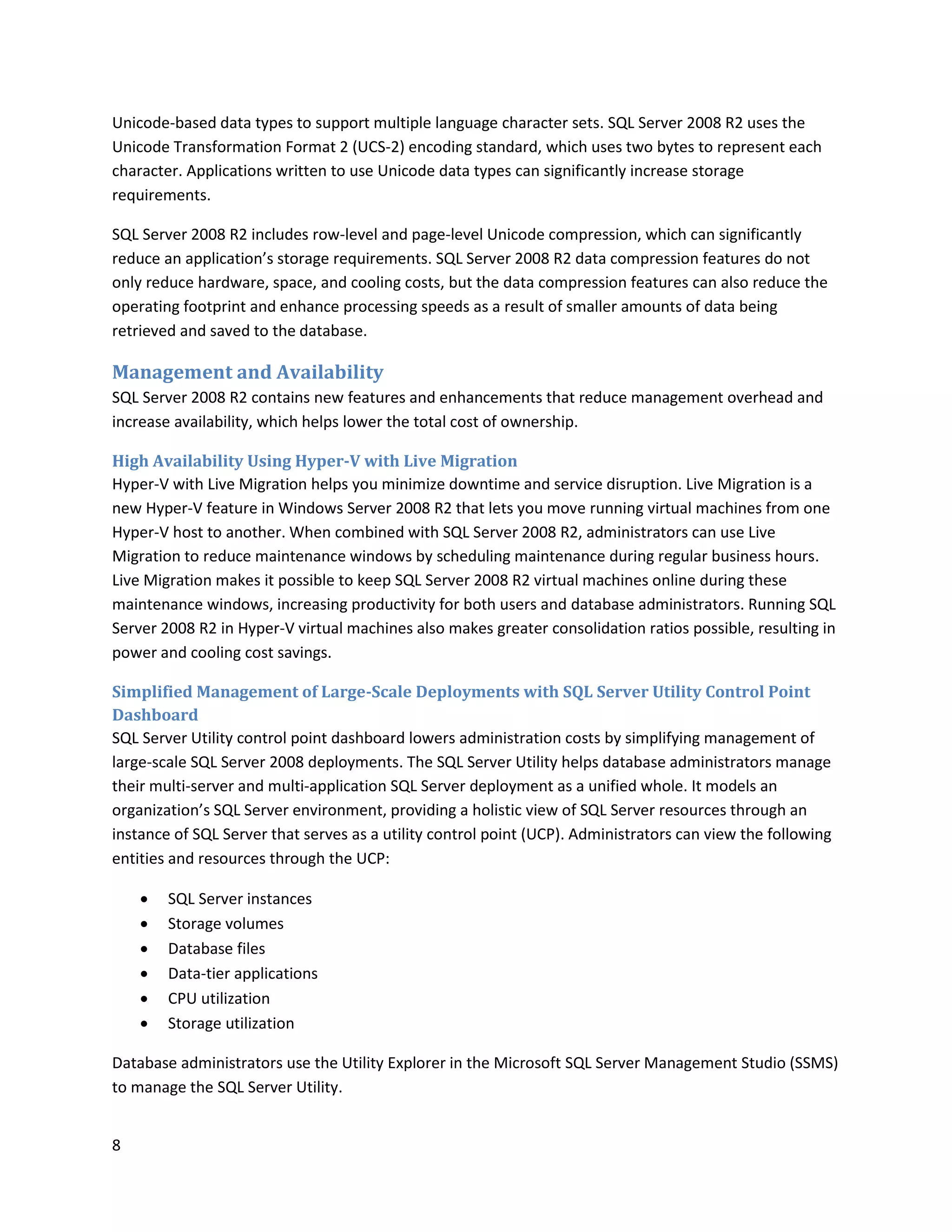 Unicode-based data types to support multiple language character sets. SQL Server 2008 R2 uses the
Unicode Transformation Format 2 (UCS-2) encoding standard, which uses two bytes to represent each
character. Applications written to use Unicode data types can significantly increase storage
requirements.

SQL Server 2008 R2 includes row-level and page-level Unicode compression, which can significantly
reduce an application’s storage requirements. SQL Server 2008 R2 data compression features do not
only reduce hardware, space, and cooling costs, but the data compression features can also reduce the
operating footprint and enhance processing speeds as a result of smaller amounts of data being
retrieved and saved to the database.

Management and Availability
SQL Server 2008 R2 contains new features and enhancements that reduce management overhead and
increase availability, which helps lower the total cost of ownership.

High Availability Using Hyper-V with Live Migration
Hyper-V with Live Migration helps you minimize downtime and service disruption. Live Migration is a
new Hyper-V feature in Windows Server 2008 R2 that lets you move running virtual machines from one
Hyper-V host to another. When combined with SQL Server 2008 R2, administrators can use Live
Migration to reduce maintenance windows by scheduling maintenance during regular business hours.
Live Migration makes it possible to keep SQL Server 2008 R2 virtual machines online during these
maintenance windows, increasing productivity for both users and database administrators. Running SQL
Server 2008 R2 in Hyper-V virtual machines also makes greater consolidation ratios possible, resulting in
power and cooling cost savings.

Simplified Management of Large-Scale Deployments with SQL Server Utility Control Point
Dashboard
SQL Server Utility control point dashboard lowers administration costs by simplifying management of
large-scale SQL Server 2008 deployments. The SQL Server Utility helps database administrators manage
their multi-server and multi-application SQL Server deployment as a unified whole. It models an
organization’s SQL Server environment, providing a holistic view of SQL Server resources through an
instance of SQL Server that serves as a utility control point (UCP). Administrators can view the following
entities and resources through the UCP:

       SQL Server instances
       Storage volumes
       Database files
       Data-tier applications
       CPU utilization
       Storage utilization

Database administrators use the Utility Explorer in the Microsoft SQL Server Management Studio (SSMS)
to manage the SQL Server Utility.


8
 