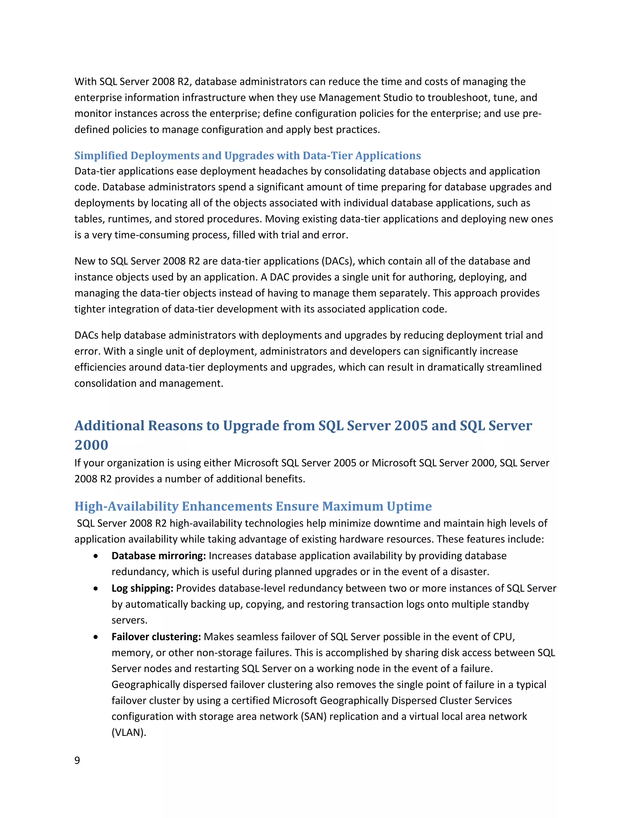 With SQL Server 2008 R2, database administrators can reduce the time and costs of managing the
enterprise information infrastructure when they use Management Studio to troubleshoot, tune, and
monitor instances across the enterprise; define configuration policies for the enterprise; and use pre-
defined policies to manage configuration and apply best practices.

Simplified Deployments and Upgrades with Data-Tier Applications
Data-tier applications ease deployment headaches by consolidating database objects and application
code. Database administrators spend a significant amount of time preparing for database upgrades and
deployments by locating all of the objects associated with individual database applications, such as
tables, runtimes, and stored procedures. Moving existing data-tier applications and deploying new ones
is a very time-consuming process, filled with trial and error.

New to SQL Server 2008 R2 are data-tier applications (DACs), which contain all of the database and
instance objects used by an application. A DAC provides a single unit for authoring, deploying, and
managing the data-tier objects instead of having to manage them separately. This approach provides
tighter integration of data-tier development with its associated application code.

DACs help database administrators with deployments and upgrades by reducing deployment trial and
error. With a single unit of deployment, administrators and developers can significantly increase
efficiencies around data-tier deployments and upgrades, which can result in dramatically streamlined
consolidation and management.


Additional Reasons to Upgrade from SQL Server 2005 and SQL Server
2000
If your organization is using either Microsoft SQL Server 2005 or Microsoft SQL Server 2000, SQL Server
2008 R2 provides a number of additional benefits.

High-Availability Enhancements Ensure Maximum Uptime
SQL Server 2008 R2 high-availability technologies help minimize downtime and maintain high levels of
application availability while taking advantage of existing hardware resources. These features include:
    Database mirroring: Increases database application availability by providing database
        redundancy, which is useful during planned upgrades or in the event of a disaster.
    Log shipping: Provides database-level redundancy between two or more instances of SQL Server
        by automatically backing up, copying, and restoring transaction logs onto multiple standby
        servers.
    Failover clustering: Makes seamless failover of SQL Server possible in the event of CPU,
        memory, or other non-storage failures. This is accomplished by sharing disk access between SQL
        Server nodes and restarting SQL Server on a working node in the event of a failure.
        Geographically dispersed failover clustering also removes the single point of failure in a typical
        failover cluster by using a certified Microsoft Geographically Dispersed Cluster Services
        configuration with storage area network (SAN) replication and a virtual local area network
        (VLAN).

9
 