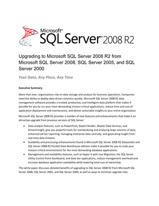 Upgrading to Microsoft SQL Server 2008 R2 from
Microsoft SQL Server 2008, SQL Server 2005, and SQL
Server 2000
Your Data, Any Place, Any Time

Executive Summary:

More than ever, organizations rely on data storage and analysis for business operations. Companies
need the ability to deploy data-driven solutions quickly. Microsoft SQL Server 2008 R2 data
management software provides a trusted, productive, and intelligent data platform that makes it
possible for you to run your most demanding mission-critical applications, reduce time and cost of
application deployment and maintenance, and deliver actionable insights to your entire organization.
Microsoft SQL Server 2008 R2 provides a number of new features and enhancements that make it an
attractive upgrade from previous versions of SQL Server:
      Data analysis features, such as PowerPivot, Report Builder, Master Data Services, and
       StreamInsight, give you powerful tools for standardizing and analyzing large volumes of data,
       enhanced ad hoc reporting, managing enterprise data centrally, and generating insight from
       real-time data streams.
      Scalability and processing enhancements found in Microsoft SQL Server 2008 R2 Datacenter and
       SQL Server 2008 R2 Parallel Data Warehouse editions make it possible for you to scale your
       mission-critical environments for the most demanding database applications.
      Management and availability features, such as Hyper-V with Live Migration, the SQL Server
       Utility Control Point Dashboard, and data-tier applications, reduce management overhead and
       increase database application availability while lowering total cost of ownership.
This white paper discusses detailed benefits of upgrading to SQL Server 2008 R2 from Microsoft SQL
Server 2008, SQL Server 2005, and SQL Server 2000, as well as ways to minimize upgrade risks.
 