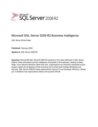 -5279652251<br />Microsoft SQL Server 2008 R2 Business Intelligence<br />SQL Server White Paper<br />Published: February 2009<br />Applies to: SQL Server 2008 R2<br />Summary: Microsoft® SQL Server® 2008 R2 expands on the value delivered in SQL Server 2008 to make actionable business intelligence accessible to all employees, leading to better, faster, more relevant decisions. More than ever, organizations can empower individuals to gain deeper insight into all aspects of their business and to share their findings effortlessly and securely. SQL Server 2008 R2 helps organizations improve IT and developer efficiency. Simply put, it redefines how organizations deliver and succeed with BI.<br />Copyright<br />This is a preliminary document and may be changed substantially prior to final commercial release of the software described herein.  <br />The information contained in this document represents the current view of Microsoft Corporation on the issues discussed as of the date of publication. Because Microsoft must respond to changing market conditions, it should not be interpreted to be a commitment on the part of Microsoft, and Microsoft cannot guarantee the accuracy of any information presented after the date of publication.<br />This white paper is for informational purposes only. MICROSOFT MAKES NO WARRANTIES, EXPRESS, IMPLIED, OR STATUTORY, AS TO THE INFORMATION IN THIS DOCUMENT.<br />Complying with all applicable copyright laws is the responsibility of the user. Without limiting the rights under copyright, no part of this document may be reproduced, stored in, or introduced into a retrieval system, or transmitted in any form or by any means (electronic, mechanical, photocopying, recording, or otherwise), or for any purpose, without the express written permission of Microsoft Corporation. <br />Microsoft may have patents, patent applications, trademarks, copyrights, or other intellectual property rights covering subject matter in this document. Except as expressly provided in any written license agreement from Microsoft, the furnishing of this document does not give you any license to these patents, trademarks, copyrights, or other intellectual property.<br />© 2010 Microsoft Corporation. All rights reserved.<br />Microsoft, Excel, Fluent, Internet Explorer, the Office logo, SharePoint, SQL Server, VertiPaq, Windows, and Windows Server are trademarks of the Microsoft group of companies.<br />All other trademarks are property of their respective owners.<br />Contents<br /> TOC  quot;
1-3quot;
    Executive Summary PAGEREF _Toc252448683  4<br />Introduction PAGEREF _Toc252448684  5<br />Business Benefits of the Microsoft BI Solution Stack PAGEREF _Toc252448685  5<br />Taking Advantage of Latest Hardware Trends PAGEREF _Toc252448686  7<br />Scale-Up Designs based on Top-End Server Models PAGEREF _Toc252448687  8<br />Enterprise Flash Drives PAGEREF _Toc252448688  9<br />Next Generation Client Hardware PAGEREF _Toc252448689  9<br />SQL Server 2008 R2 BI Technologies PAGEREF _Toc252448690  10<br />Empowering Business Users PAGEREF _Toc252448691  13<br />Intuitive Authoring, Analysis, and Publishing PAGEREF _Toc252448692  14<br />Interactive Slicing and Dicing PAGEREF _Toc252448693  15<br />Accelerated Business Reporting with Rich Visualizations PAGEREF _Toc252448694  16<br />Facilitating Sharing and Collaboration PAGEREF _Toc252448695  18<br />Seamless and Secure Collaboration PAGEREF _Toc252448696  19<br />Keeping Insights Up to Date PAGEREF _Toc252448697  20<br />Capitalizing on Existing Workbooks and Reports PAGEREF _Toc252448698  21<br />Maximizing Business Insight PAGEREF _Toc252448699  22<br />Increasing IT Efficiencies PAGEREF _Toc252448700  24<br />Implementing Master Data Management PAGEREF _Toc252448701  24<br />Centralizing BI and Data Management PAGEREF _Toc252448702  26<br />Encapsulating Enterprise Data Sources PAGEREF _Toc252448703  27<br />Conclusion PAGEREF _Toc252448704  29<br />Executive Summary<br />Delivering actionable business intelligence remains a top priority for IT organizations. CIOs continually tell Microsoft that they need more tools and new capabilities to deliver and succeed with BI. Their wish list includes the capabilities to give users the power to drill into any aspect of their business on their own, manage enterprise information, encapsulate data sources, gain control over user-generated solutions, and create intuitive, shareable reports and analytical applications. In short, organizations need new technologies and solutions to expand the reach of BI from traditional organizational domains into team workspaces and personal BI areas.<br />SQL Server 2008 R2 unveils groundbreaking new technologies and tools, specifically targeted at empowering users, assisting in seamless, secure sharing and collaboration, and increasing IT and BI developer efficiency. Innovations, such as Master Data Services, Report Builder 3.0, and PowerPivot for Excel® 2010 and SharePoint® 2010, don’t just tackle typical enterprise BI challenges—they change the game.<br />End users will see the greatest impact from the uniform way they now have of working with BI solutions. Using familiar Microsoft Office applications, anyone can process vast amounts of data and obtain actionable insights without having to rely on developers or IT. Analyzing large datasets on desktops with familiar tools in a managed way will be routine. Obtaining insights quickly, drilling down into details, and discovering new information, questions, and answers will all be easier.<br />Lessening the burden on BI developers, end users can create team and personal solutions in a managed BI environment that facilitates seamless and secure sharing and collaboration on self-service BI solutions. In the process, they’ll also learn details about organizational BI needs, which they can effectively communicate to developers. This should create faster delivery cycles, clearer requirement definitions, and more time for developers to produce high-quality organizational BI solutions.<br />The biggest impact of SQL Server 2008 R2 on IT comes from the new generation of management tools that drive direct stewardship, ensuring data quality, compliance with laws and regulations, and oversight over spreadmarts. IT professionals can track and control data entry and changes across all information systems, and determine who is using shared self-service BI applications when, how often, and with what application. By taking proactive steps to avoid conflicting and outdated spreadsheet data, IT can mitigate causes of misleading analysis, confusing results, and decision-making complications.<br />This white paper contains information for technical decision makers evaluating the business benefits of SQL Server 2008 R2 for their enterprises and planning to adopt a business intelligence strategy based on the Microsoft BI Solution Stack. The paper assumes familiarity with database management systems, data warehouses, SharePoint farms, and Microsoft Office applications. A high-level understanding of the data integration tools and technologies available on the Microsoft SQL Server 2008 R2 platform will also help. You’ll find detailed information on the Microsoft Web site at http://www.microsoft.com/sqlserver/2008/en/us/r2.aspx.<br />Introduction<br />Here’s an all-too-common enterprise scenario: Information Workers needing actionable insights into their business ask IT for an analytics solution. The ensuing development cycle burdens requesters and developers alike with requirements analysis, design suggestions, user approvals, data modeling, code development, integration and acceptance testing, further tweaking, and sometimes feature creep. When the solution finally arrives—weeks or months later—it merely delivers information, not the needed insights. Or the requirements have changed. Or the need is long gone. The organization still lacks the power to make informed decisions, misses opportunities, and fails to become more efficient. <br />Commonly, business professionals take matters into their own hands using readily available tools such as Microsoft Office Excel. The user interface is familiar, the analysis and data-mining features are comprehensive and intuitive, and spreadsheets are easy to use and share. Spreadsheets can incorporate business rules, aggregate data, and calculate results. Frequently, those spreadsheets evolve into mission-critical tools so quickly that IT remains entirely unaware—until a change in the underlying data sources breaks the spreadsheets (spreadmarts, as they’re known) and users turn to IT for urgent troubleshooting.<br />Unmanaged spreadmarts come with many issues. Conflicting and outdated data are main causes of decision-making complications. Similar and equally serious issues arise when enterprise information systems, such as those used for CRM, ERP, and GL, aren’t integrated. Lack of system integration and the absence of centralized data management can lead to non-compliance with laws and regulations; achieving efficiency is nearly impossible; and the organizations endure greater decision-making risks than necessary.<br />It doesn’t have to be that way. You can implement a central solution to manage master data. You can create a BI environment that turns wayward spreadmarts into managed self-service solutions, and brings developers together with power and business users. You can have potent new reporting and analytics tools that integrate with familiar Office applications. SQL Server 2008 R2 packs the power to deliver it all. It changes the BI game from the ground up.<br />Business Benefits of the Microsoft BI Solution Stack<br />A comprehensive, end-to-end BI solution must include several distinct platforms: a data infrastructure and BI platform, a business collaboration platform, and a business user platform. SQL Server 2008 R2 establishes the data infrastructure and BI platform, integrates with Microsoft SharePoint Server 2010 to supply a reliable and secure collaboration platform, and extends Microsoft Office 2010 to provide an intuitive and familiar user platform with powerful analytics capabilities. Together, SQL Server 2008 R2, SharePoint Server 2010, and Office 2010 form the Microsoft BI Solution Stack, as illustrated in Figure 1. The Microsoft BI Solution Stack is a cornerstone in the Microsoft BI vision to provide business insight to all employees, leading to better, faster, more relevant decisions.<br />Figure 1: The Microsoft BI Solution Stack<br />Table 1 lists key business benefits that the Microsoft BI Solution Stack provides to the organization, business users, and the IT department.<br />OrganizationBusiness UsersIT DepartmentIncreased business agility through better, faster, more relevant decisions.Maximized utilization of familiar Excel features, such as the Office Fluent™ user interface, PivotTables, PivotCharts, and the new Slicers feature.Increased IT efficiency associated with monitoring and managing business data, data sources, and mission-critical self-service BI applications in the enterprise.Auditable, repeatable management processes by maintaining a complete version history of all changes to business data for internal and external auditing purposes.Fast calculations and advanced analysis capabilities, such as through automatically established data relationships and Data Analysis Expressions (DAX), which make actionable insight readily accessible to everyone.Increased consistency, integrity, security, compliance, reliability, and scalability for business data and self-service BI applications based on standard SharePoint-based features.Maximized ROI into SQL Server 2008 R2, SharePoint Server 2010, and Office 2010.Intuitive authoring and publishing of business reports through Report Builder 3.0.High degree of data quality and accuracy for decision-making through automatic data refreshing.Reduced operations costs associated with maintaining and supporting self-service BI applications in the enterprise.Access to relevant information virtually anytime and from any location through browser support and PowerPivot galleries in SharePoint.Reduced IT backlog by delegating BI support responsibilities to power users in each department.Compliance with laws and regulations by enabling a single, unified view of the truth as the basis for accurate and verifiable corporate reports.Fewer dependencies on IT for quick and easy reporting and analysis and to compress decision cycles.Ability to translate latest hardware trends into business efficiency, such as high-end server systems with 256 logical processors and 2 terabytes of memory.Increased employee and team productivity through shared self-service BI applications.Rich visualizations based on reusable components to deliver meaningful, effective reporting solutions quickly and efficiently.Centralization of authority to manage business data across all enterprise information systems and solutions efficiently.Higher potential to generate tangible and intangible assets by accumulating, integrating, managing, sharing, and utilizing substantially more business data than in the past.More and faster answers by combining massive amounts of data from a multitude of sources, including relational databases, multidimensional sources, cloud services, data feeds, Excel files, and text files, in the corporate network and on the Internet.Ability to encapsulate enterprise information systems that might otherwise not be accessible through a Master Data Management solution and through report-based data feeds.Lower risks in business decision-making.Seamless and secure access to more reporting and analytical solutions based on team and personal BI needs.Higher user satisfaction and regained confidence in the ability of the IT organization to deliver and succeed with BI.New and more efficient BI processes leveraging the knowledge and skills of power users in addition to organizational BI developers.Dynamic workgroup collaboration on user-generated BI solutions with the ability to provide feedback and usage metrics on user-generated solutions.Greener data centers through linear scalability on a single server with up to 256 logical processors, terabytes of memory, and support of emerging storage technologies.<br />Table 1: Business Benefits of the Microsoft BI Solution Stack <br />Taking Advantage of Latest Hardware Trends<br />There are three important hardware trends that an organization can translate directly into business benefits by using SQL Server 2008 R2 technology: More cores and logical processors per CPU instead of faster cores; increasingly affordable memory making large capacities feasible; and enterprise flash drives (EFD) entering the storage market. This was impressively demonstrated by Bill Laing, Corporate Vice President, Windows Server® and Solutions Division, at the Microsoft Windows® Hardware Engineering Conference (WinHEC) 2008. Bill showed a SQL Server build fully exploiting an HP Integrity Superdome with 64 Intel Itanium processors, 256 logical processors, and 2 terabytes of memory, achieving an almost linear scalability.<br />Figure 2: The Relational Engine of SQL Server 2008 R2 on a Server with 256 Logical Processors<br />Figure 2 illustrates how Windows Server 2008 R2 and the relational engine of SQL Server 2008 R2 support more than 64 logical processors based on processor groups and NUMA (Non-Uniform Memory Architecture) nodes. A group contains up to 64 logical processors that are physically close to one another. The premise is that a system achieves best performance when running related code on processors in the same group. The kernel determines which logical processor belongs to which group during the system boot routine.<br />Scale-Up Designs based on Top-End Server Models<br />It makes sense for organizations with large data warehouses to invest in scale-up designs based on top-end server models. Top-end systems, such as HP Integrity Superdome, Unisys ES7000, and IBM x3950 M2, not only deliver massive processor power and memory capacity for multi-terabyte data warehouses to handle their business-critical workloads with record-setting performance, but also provide high-end reliability, availability, and serviceability. For example, 50 percent of the processors and memory banks can fail in an HP Integrity Superdome and the faulty components can be replaced without incurring system downtime. Scale-up systems also offer a lower footprint in the data center in comparison to scale-out systems based on commodity hardware. They offer lower power consumption and heat dissipation, which facilitates efforts to build a green data center.<br />Enterprise Flash Drives<br />Lower power consumption and heat dissipation as well as dramatically increased performance are also compelling reasons to invest in EFD-based storage systems, such as EMC Symmetrix DMX-4 storage arrays. According to EMC, enterprise flash drives can achieve Input/Output (I/O) rates 10 times higher than traditional magnetic disk drives while consuming up to 98 percent less energy per I/O, offering substantial total cost of ownership (TCO) advantages over traditional storage media. Testing conducted jointly by the Microsoft SQL Server Customer Advisory Team (SQLCAT) and EMC Symmetrix Partner Engineering proved that flash drives can vastly increase the performance of database applications. For details, refer to the white paper “EMC Symmetrix DMX-4 Enterprise Flash Drives with Microsoft SQL Server Databases” at http://www.emc.com/collateral/hardware/white-papers/h6018-symmetrix-dmx-enterprise-flash-with-sql-server-databases-wp.pdf.<br />Note: The relational SQL Server engine supports row-level and page-level compression for tables and indexes, which helps to saves storage cost while improving performance.<br />Next Generation Client Hardware<br />Top-end systems and innovative storage technologies are an obvious option for database management systems; perhaps less obvious are the options surrounding client hardware. Microsoft assumes that by 2012, 64-bit computing will be the standard even on client computers, as will 12-core processors. And memory capacities will continue to increase while the price per gigabyte continues to fall. Microsoft Windows 7 and SQL Server 2008 R2-related client technologies enable organizations to tap into this potential.<br />Like Windows Server 2008 R2, Windows 7 offers support for up to 256 logical processors, and SQL Server PowerPivot for Excel 2010 makes the most of multi-core processors and gigabytes of memory for massive data analysis on the desktop, including the fastest processing of billions of rows in about the same time as thousands. Note, however, that 64-bit multi-core processors are not a PowerPivot for Excel 2010 requirement. PowerPivot workbooks are limited to 2 gigabytes in size, which helps to avoid memory exhaustion on a 32-bit system. It is therefore not necessary to upgrade a client computer in order to run PowerPivot for Excel 2010.<br />However, test results vary depending on the compressibility of the data. For fastest processing performance, Microsoft recommends multi-core processors and more than 4 GB of RAM.<br />Note: The maximum file size of a PowerPivot workbook is 2 gigabytes, but there are no restrictions regarding the amount of data users can import into a workbook. It is just not possible to save workbooks exceeding the maximum file size. PowerPivot for Excel 2010 features a very efficient compression algorithm. A 2-gigabyte workbook size typically corresponds to a 4-gigabyte dataset.<br />SQL Server 2008 R2 BI Technologies<br />The SQL Server 2008 R2-based data infrastructure and BI platform comprise five key SQL Server technologies: Integration Services, Relational Engine, Master Data Services, Reporting Services, and Analysis Services (see Figure 3). The main purpose of Integration Services is to implement a scalable enterprise data integration platform with Extract, Transform, Load (ETL) processes to load data from a wide array of data sources into the organization’s data warehouses. The Relational Engine implements the relational data store and database management system for data warehouses. Master Data Services, a new member of the SQL Server family, enables organizations to implement a Master Data Management (MDM) system for central management of master data models, entities, and hierarchies across all information systems in the enterprise. Reporting Services offers a full range of tools and services to create, deploy, and manage reports and report-based data feeds. Finally, Analysis Services provides the OLAP and data-mining platform to analyze large quantities of multidimensional data based on OLAP cubes and PowerPivot workbooks.<br />Particularly important for team and personal BI scenarios are the improvements available with Reporting Services and Analysis Services. By using Reporting Services, an organization can encapsulate enterprise information systems through report-based data feeds so that Excel users can more easily import the data into their self-service BI applications, s. Analysis Services, on the other hand, provides the basis for server-based analytical processing. In addition to standard Multidimensional OLAP (MOLAP), Relational OLAP (ROLAP), and Hybrid OLAP (HOLAP) storage modes, the SQL Server 2008 R2 version of Analysis Services supports (when installed as a service in SharePoint 2010) the new VertiPaq™ mode to allows you run PowerPivot workbooks In-Memory in a SharePoint 2010 farm.<br />Figure 3: The SQL Server 2008 R2-based Data Infrastructure and BI Platform<br />Table 2 summarizes the most important improvements and innovations regarding key technologies included in SQL Server 2008 R2.<br />,[object Object],Table 2: Important Technological Improvements and Innovations in SQL Server 2008 R2<br />Note: For a detailed description of all features, improvements, and innovations available with SQL Server 2008 R2, refer to the SQL Server 2008 R2 product documentation on Microsoft TechNet at http://msdn.microsoft.com/en-us/library/bb418432(SQL.10).aspx.<br />Empowering Business Users<br />SQL Server 2008 R2 helps organizations empower their users by means of the following tools: Office applications and add-ins, PowerPivot for Excel 2010, and Report Builder 3.0. Standard Office applications, specifically Excel, have long been the preferred data analysis tools of business users. Excel includes a formidable formula engine, a familiar user interface, and extensive data manipulation, analytics, and data mining capabilities, including PivotTables, PivotCharts, and SQL Server Data Mining Add-ins. PowerPivot for Excel 2010 extends these capabilities by adding an in-memory BI engine and new compression algorithms to load even the biggest data sets into Excel. PowerPivot also introduces Data Analysis Expressions (DAX) for advanced analytics in familiar Excel formula syntax. Report Builder 3.0, on the other hand, is a separate ad-hoc authoring tool for intuitive reports based on Reporting Services. By using Report Builder 3.0, users can create attractive business reports in a matter of minutes, featuring conditional formatting and rich geographical visualizations. In combination, Office applications, PowerPivot for Excel 2010, and Report Builder 3.0 are the keys to bringing managed self-service BI to all employees, leading to better, faster, more relevant decisions.<br />Intuitive Authoring, Analysis, and Publishing<br />Microsoft recommends that power users and business users with advanced analytics requirements use Excel 2010 and PowerPivot for Excel 2010 for intuitive authoring and analysis on the desktop. PowerPivot for Excel 2010 is an application-level add-in, available as a Web download at www.powerpivot.com.<br />Figure 4: PowerPivot for Excel 2010 Architecture<br />Figure 4 shows how PowerPivot extends Excel 2010. Especially noteworthy is the new version of Microsoft OLE DB for Online Analytical Processing (OLAP), which PowerPivot adds to the client configuration. By leveraging the familiarity of the Office Fluent user interface, PivotTables, PivotCharts, and Excel formula syntax in DAX expressions, users can hit the ground running and get the answers they need in seconds. <br />PowerPivot for Excel 2010 supports intuitive authoring, analysis, and publishing by means of the following key features:<br />,[object Object]