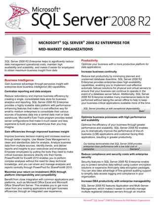 MICROSOFT® SQL SERVER® 2008 R2 ENTERPRISE FOR
                              MID-MARKET ORGANIZATIONS


SQL Server 2008 R2 Enterprise helps to significantly reduce       Productivity
data management operational costs, maintain high                  Optimize your business with a more productive platform for
availability and scalability, and makes it easier for employees   data applications.
to obtain maximum business insight from data.                     Increase business continuity
                                                                  Reduce lost productivity by minimizing planned and
Business Intelligence                                             unplanned database downtime. SQL Server 2008 R2
                                                                  Enterprise provides enterprise-class high-availability
Gain business advantage through pervasive insight with
                                                                  capabilities, enabling you to implement cost-effective
enterprise-level business intelligence (BI) capabilities.
                                                                  automatic failover solutions for physical and virtual servers to
Centralize reporting and data analysis                            ensure that your business can continue to operate in the
                                                                  event of a database server failure. Additionally, SQL Server
Reduce redundancy and improve business efficiency by              2008 R2 Enterprise enables many maintenance tasks to be
creating a single, consolidated data store for business           performed without taking the server offline to help to keep
analytics and reporting. SQL Server 2008 R2 Enterprise            your business-critical applications available more of the time.
provides a highly scalable data platform with performance-
enhancing features that make it a cost-effective way for           SQL Server provides us with exceptional dependability.
                                                                                                                             1
small to medium enterprises to consolidate their various                                                                Bwin
sources of business data into a central data mart or data
warehouse. Microsoft’s Fast Track program provides tested         Optimize business processes with high performance
server configurations that make it much easier and less           and scalability
expensive to build your data warehouse than you may               Optimize the efficiency of your business through greater
imagine.                                                          performance and scalability. SQL Server 2008 R2 enables
Gain efficiencies through improved business insight               you to dramatically improve the performance of line-of-
                                                                  business (LOB) applications and customer-facing Web
Improve business decision-making and increase revenue             applications, resulting in greater productivity.
through better insights. Use Master Data Management to
clean and standardize data for analysis. Analyze business          Our testing demonstrates that SQL Server 2008 provides
data from multiple sources, identify trends, and deliver           enterprise-class performance with a low total cost of
                                                                                                                         2
reports and insights to your executives and employees.             ownership.                                    Siemens
Empower employees by putting the tools they need to make
critical business decisions directly into their hands;            Reduce compliance and security costs with enterprise
PowerPivot® for Excel® 2010 enables you to perform                security
complex analyses without the need for deep technical              Security features in SQL Server 2008 R2 Enterprise enable
knowledge, and you can share and manage analyses and              you to protect sensitive data without using custom encryption
reports centrally through PowerPivot for SharePoint® 2010.        solutions or expensive third-party data encryption packages.
Maximize your return on investment (ROI) through                  You can also take advantage of fine-grained auditing support
platform interoperability and compatibility                       to simplify data access logging and compliance in your
                                                                  organization.
Benefit from close integration with common applications and
platforms, such as Microsoft Office Excel and Microsoft           Increase DBA productivity with enterprise manageability
Office SharePoint Server. This enables you to get more            SQL Server 2008 R2 features Application and Multi-Server
value from your existing applications and gain business           Management, which makes it easier to centrally manage
efficiencies through an integrated user experience.               multiple registered database servers through an intuitive


                                                                   Microsoft® SQL Server® 2008 R2 Enterprise for Mid-Market Organizations
 