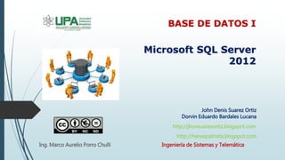 John Denis Suarez Ortiz
Dorvin Eduardo Bardales Lucana
Microsoft SQL Server
2012
BASE DE DATOS I
Ingeniería de Sistemas y Telemática
http://heroepatriota.blogspot.com
Ing. Marco Aurelio Porro Chulli
http://jhonsuarezortiz.blogspot.com
 