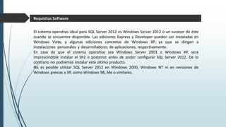 El sistema operativo ideal para SQL Server 2012 es Windows Server 2012 o un sucesor de éste
cuando se encuentre disponible. Las ediciones Express y Developer pueden ser instaladas en
Windows Vista, y algunas ediciones concretas de Windows XP, ya que se dirigen a
instalaciones personales y desarrolladores de aplicaciones, respectivamente.
En caso de que el sistema operativo sea Windows Server 2003 o Windows XP, será
imprescindible instalar el SP2 o posterior antes de poder configurar SQL Server 2012. De lo
contrario no podremos instalar este último producto.
No es posible utilizar SQL Server 2012 en Windows 2000, Windows NT ni en versiones de
Windows previas a XP, como Windows 98, Me o similares.
Requisitos Software
 