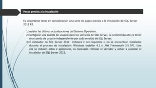 Es importante tener en consideración una serie de pasos previos a la instalación de SQL Server
2012 R2.
1.Instalar las últimas actualizaciones del Sistema Operativo.
2.Configurar una cuenta de usuario para los servicios de SQL Server. La recomendación es tener
una cuenta de usuario independiente por cada servicio de SQL Server.
3.El instalador de SQL Server 2012 instalará 2 pre-requisitos si no se encuentran instalados
durante el proceso de instalación: Windows Installer 4.1 y .Net Framework 3.5 SP1. Una
vez se instalen estos 2 aplicativos, es necesario reiniciar el servidor y volver a ejecutar el
instalador de SQL Server 2012.
Pasos previos a la instalación
 