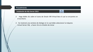 1- Haga doble clic sobre el icono de Oracle VM Virtual Box el cual se encuentra en
el escritorio.
2- Se mostrará una ventana de dialogo en la cual debe seleccionar la máquina
virtual Server SQL y hacer clic en el botón de iniciar
Instalación de SQL Server 2012
Procedimiento
 