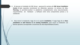 4- Al ejecutar el instalador de SQL Server aparecerá la ventana de SQL Server Installation
Center. Al lado izquierdo encontrarán las diferentes opciones. La primera de ellas,
Planning, le permitirá analizar la plataforma completamente como documentación,
requerimientos de Hardware y Software entre otros componentes previos a la
instalación.
5- Para iniciar la instalación, haga clic en la opción Installation. Y luego haga clic en New
installation or add Features to an existing installation, para iniciar la instalación. Las
demás opciones corresponden a escenarios de alta disponibilidad (Cluster).
 