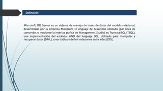 Microsoft SQL Server es un sistema de manejo de bases de datos del modelo relacional,
desarrollado por la empresa Microsoft. El lenguaje de desarrollo utilizado (por línea de
comandos o mediante la interfaz gráfica de Management Studio) es Transact-SQL (TSQL),
una implementación del estándar ANSI del lenguaje SQL, utilizado para manipular y
recuperar datos (DML), crear tablas y definir relaciones entre ellas (DDL).
Definición
 