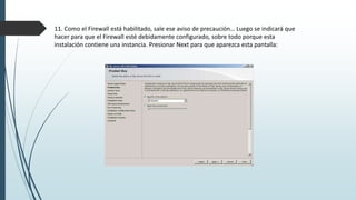 11. Como el Firewall está habilitado, sale ese aviso de precaución… Luego se indicará que
hacer para que el Firewall esté debidamente configurado, sobre todo porque esta
instalación contiene una instancia. Presionar Next para que aparezca esta pantalla:
 