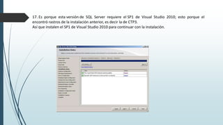17. Es porque esta versión de SQL Server requiere el SP1 de Visual Studio 2010; esto porque el
encontró rastros de la instalación anterior, es decir la de CTP3.
Así que instalen el SP1 de Visual Studio 2010 para continuar con la instalación.
 
