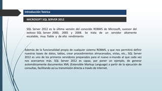 SQL Server 2012 es la última versión del conocido ROBMS de Microsoft, sucesor del
exitoso SQL Server 2000, 2005 y 2008. Se trata de un servidor altamente
escalable, muy fiable y de alto rendimiento
MICROSOFT SQL SERVER 2012
Introducción Teórica
Además de la funcionalidad propia de cualquier sistema ROBMS, y que nos permitirá definir
nuestras bases de datos, tablas, crear procedimientos almacenados, vistas, etc., SQL Server
2012 es uno de los primeros servidores preparados para el nuevo e-mundo al que cada vez
nos acercamos más. SQL Server 2012 es capaz, por poner un ejemplo, de generar
automáticamente documentos XML (Extensible Markup Language) a partir de la ejecución de
consultas, facilitando así su transmisión directa a través de Internet.
 