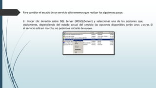 Para cambiar el estado de un servicio sólo tenemos que realizar los siguientes pasos:
2- Hacer clic derecho sobre SQL Server (MSSQLServer) y seleccionar una de las opciones que,
obviamente, dependiendo del estado actual del servicio las opciones disponibles serán unas u otras. Si
el servicio está en marcha, no podemos iniciarlo de nuevo.
 