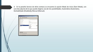 3- En la pestaña Service de dicha ventana se encuentra la opción Modo de inicio (Start Mode), con
una lista adjunta de la que puede elegirse una de tres posibilidades: Automático (Automatic),
Deshabilitado (Disabled)y Manual (Manual).
 