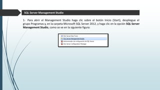 SQL Server Management Studio
1- Para abrir el Management Studio haga clic sobre el botón Inicio (Start), despliegue el
grupo Programas y, en la carpeta Microsoft SQL Server 2012, y haga clic en la opción SQL Server
Management Studio, como se ve en la siguiente figura:
 
