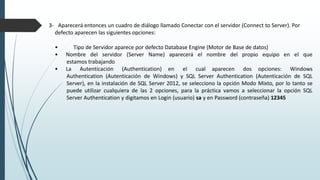 3- Aparecerá entonces un cuadro de diálogo llamado Conectar con el servidor (Connect to Server). Por
defecto aparecen las siguientes opciones:
• Tipo de Servidor aparece por defecto Database Engine (Motor de Base de datos)
• Nombre del servidor (Server Name) aparecerá el nombre del propio equipo en el que
estamos trabajando
• La Autenticación (Authentication) en el cual aparecen dos opciones: Windows
Authentication (Autenticación de Windows) y SQL Server Authentication (Autenticación de SQL
Server), en la instalación de SQL Server 2012, se selecciono la opción Modo Mixto, por lo tanto se
puede utilizar cualquiera de las 2 opciones, para la práctica vamos a seleccionar la opción SQL
Server Authentication y digitamos en Login (usuario) sa y en Password (contraseña) 12345
 