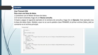 Usar Transact-SQL
Para crear una base de datos
1.Conéctese con el Motor de base de datos.
2.En la barra Estándar, haga clic en Nueva consulta.
3.Copie y pegue el siguiente ejemplo en la ventana de consulta y haga clic en Ejecutar. Este ejemplo crea
la base de datos Sales. Debido a que no se usa la palabra clave PRIMARY, el primer archivo (Sales_dat) se
convierte en el archivo principal.
Ejemplos
 