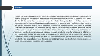 En este documento se explican las distintas formas en que se empaquetan las bases de datos entre
los tres principales proveedores de bases de datos empresariales: Microsoft SQL Server, IBM DB2 y
Oracle DB. En concreto, nos centramos en la edición Enterprise Edition de los productos y
examinaremos las características avanzadas incluidas en el paquete base y cuáles necesitan compras
adicionales mediante feature packs, opciones o productos independientes. IBM y Oracle incluyen
características básicas en sus productos base y ofrecen características avanzadas mediante feature
packs, opciones o productos independientes. Estos extras pueden resultar muy costosos y en
ocasiones pueden terminar costando más que el propio producto base. Por el contrario, SQL Server
2012 Enterprise Edition incluye todas las características avanzadas en los productos base y los
clientes no tienen que pagar más por ellas. Es fundamental saber qué características van a obtener
los clientes de los productos base de cada proveedor para que puedan tomar mejores decisiones
según sus necesidades, requisitos y presupuesto.
RESUMEN
 