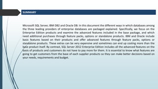 Microsoft SQL Server, IBM DB2 and Oracle DB: In this document the different ways in which databases among
the three leading providers of enterprise databases are packaged explained. Specifically, we focus on the
Enterprise Edition products and examine the advanced features included in the base package, and which
need additional purchases through feature packs, options or standalone products. IBM and Oracle include
basic features based on their products and offer advanced features through feature packs, options or
standalone products. These extras can be very expensive and sometimes can end up costing more than the
base product itself. By contrast, SQL Server 2012 Enterprise Edition includes all the advanced features on the
basis of products and customers do not have to pay more for them. It is essential to know what features are
going to get customers from the base of each supplier products so they can make better decisions based on
your needs, requirements and budget.
SUMMARY
 