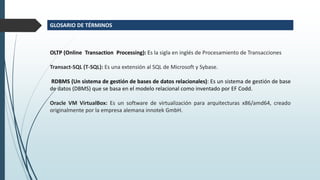 OLTP (Online Transaction Processing): Es la sigla en inglés de Procesamiento de Transacciones
Transact-SQL (T-SQL): Es una extensión al SQL de Microsoft y Sybase.
RDBMS (Un sistema de gestión de bases de datos relacionales): Es un sistema de gestión de base
de datos (DBMS) que se basa en el modelo relacional como inventado por EF Codd.
Oracle VM VirtualBox: Es un software de virtualización para arquitecturas x86/amd64, creado
originalmente por la empresa alemana innotek GmbH.
GLOSARIO DE TÉRMINOS
 