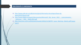  http://www.udb.edu.sv/udb/archivo/guia/informatica-tecnologico/base-de-
datos/2015/i/guia1.pdf
 http://www.3digits.es/export/documentos/Microsoft_SQL_Server_2012_-_Licenciamiento_-
_Ediciones_-_FAQ_-_MAR-2012.pdf
 http://earchivo.uc3m.es/bitstream/handle/10016/11238/PFC_Laura_Martinez_Martin.pdf?seque
nce=1
BIBLIOGRAFÍA O LINKOGRAFÍA
 