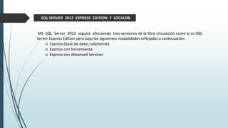 MS SQL Server 2012 seguirá ofreciendo tres versiones de la libre circulación como lo es SQL
Server Express Edition pero bajo las siguientes modalidades reflejadas a continuación:
o Express (base de datos solamente).
o Express con herramienta.
o Express con Advanced Services
SQL SERVER 2012 EXPRESS EDITION Y LOCALDB.
 