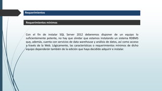 Requerimientos
Con el fin de instalar SQL Server 2012 deberemos disponer de un equipo lo
suficientemente potente, no hay que olvidar que estamos instalando un sistema RDBMS
que, además, cuenta con servicios de data warehouse y análisis de datos, así como acceso
a través de la Web. Lógicamente, las características o requerimientos mínimos de dicho
equipo dependerán también de la edición que haya decidido adquirir e instalar.
Requerimientos mínimos
 
