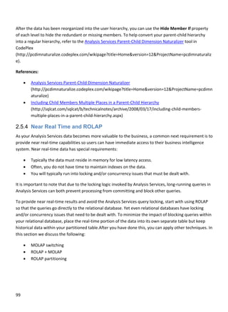 99 
 
 
After the data has been reorganized into the user hierarchy, you can use the Hide Member If property 
of each level to hide the redundant or missing members. To help convert your parent‐child hierarchy 
into a regular hierarchy, refer to the Analysis Services Parent‐Child Dimension Naturalizer tool in 
CodePlex 
(http://pcdimnaturalize.codeplex.com/wikipage?title=Home&version=12&ProjectName=pcdimnaturaliz
e). 
References: 
 Analysis Services Parent‐Child Dimension Naturalizer 
(http://pcdimnaturalize.codeplex.com/wikipage?title=Home&version=12&ProjectName=pcdimn
aturalize) 
 Including Child Members Multiple Places in a Parent‐Child Hierarchy 
(http://sqlcat.com/sqlcat/b/technicalnotes/archive/2008/03/17/including‐child‐members‐
multiple‐places‐in‐a‐parent‐child‐hierarchy.aspx) 
2.5.4 Near Real Time and ROLAP
As your Analysis Services data becomes more valuable to the business, a common next requirement is to 
provide near real‐time capabilities so users can have immediate access to their business intelligence 
system. Near real‐time data has special requirements: 
 Typically the data must reside in memory for low latency access. 
 Often, you do not have time to maintain indexes on the data. 
 You will typically run into locking and/or concurrency issues that must be dealt with. 
It is important to note that due to the locking logic invoked by Analysis Services, long‐running queries in 
Analysis Services can both prevent processing from committing and block other queries. 
To provide near real‐time results and avoid the Analysis Services query locking, start with using ROLAP 
so that the queries go directly to the relational database. Yet even relational databases have locking 
and/or concurrency issues that need to be dealt with. To minimize the impact of blocking queries within 
your relational database, place the real‐time portion of the data into its own separate table but keep 
historical data within your partitioned table.After you have done this, you can apply other techniques. In 
this section we discuss the following: 
 MOLAP switching 
 ROLAP + MOLAP  
 ROLAP partitioning 
 