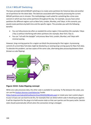 100 
 
2.5.4.1 MOLAP Switching
The basic principle behind MOLAP switching is to create some partitions for historical data and another 
set of partitions for the latest data. The latencies associated with frequently processing the current 
MOLAP partitions are in minutes. This methodology is well suited for something like a time‐zone 
scenario in which you have active partitions throughout the day. For example, say you have active 
partitions for different regions such as New York, London, Mumbai, and Tokyo. In this scenario, you 
would create partitions by both time and the specific region. This provides you with the following 
benefits: 
 You can fully process (as often as needed) the active region / time partition (for example, Tokyo 
/ Day 1) without interfering with other partitions (for example, New York / Day 1). 
 You can “roll with the daylight” and process New York, London, Mumbai, and Tokyo with 
minimal overlap. 
However, long‐running queries for a region can block the processing for that region. A processing 
commit of current New York data might be blocked by an existing long running query for New York data. 
To alleviate this problem, use two copies of the same cube, alternating data processing between them 
(known as cube flipping). 
 
Figure 4242: Cube-flipping concept
While one cube processes data, the other cube is available for querying. To flip between the cubes, you 
can use the Analysis Services Load Balancing Toolkit 
(http://sqlcat.com/sqlcat/b/toolbox/archive/2010/02/08/aslb.aspx) or create your own custom plug‐in 
to your UI (you can use Excel to do this, for example) that can detect which cube it should query against. 
It will be important for the plug‐in to hold session state so that user queries use the query cache. Session 
state should automatically refresh when the connection string is changed. 
 